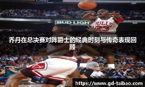 乔丹在总决赛对阵爵士的经典时刻与传奇表现回顾